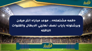 «قمة مشتعلة».. موعد مباراة إنتر ميلان وبرشلونة بإياب نصف نهائي الأبطال والقنوات الناقلة